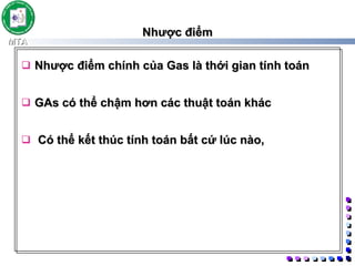 Nhược điểm Nhược điểm chính của Gas là thới gian tính toán  GAs có thể chậm hơn các thuật toán khác Có thể kết thúc tính toán bất cứ lúc nào,  