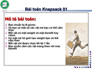 Bài toán Knapsack 01 Bạn chuẩn bị đi picnic  Và bạn có một số các vật mà bạn có thể cầm theo  Mỗi vật có một weight và một benefit hay value. Có một cái túi giới hạn weight bạn có thế cầm theo Mỗi vật chỉ được chọn tối đa 1 lần  Bạn muốn cầm các vật mang theo với max benefit Mô tả bài toán: 