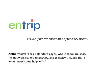 Lets See if we can solve some of their key issues… Anthony says  “For all standard pages, where there are links, I'm not worried. We're an AJAX and JS heavy site, and that's what I need some help with.” 