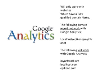 Will only work with websites Which have a fully qualified domain Name.  The following domain  would not work  with Google Analytics: Localhost/epikone/myintranet The following  will work  with Google Analytics mynetwork.net localhost.com epikone.com 