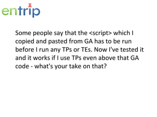 Some people say that the <script> which I copied and pasted from GA has to be run before I run any TPs or TEs. Now I've tested it and it works if I use TPs even above that GA code - what's your take on that? 