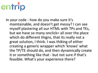 In your code - how do you make sure it's maintainable, and doesn't get messy? I can see myself plastering all our HTML with TPs and TEs, but we have so many onclick= all over the place which do different thigns, that its really not a great solution, I think. I was thiking of either creating a generic wrapper which 'knows' what the TP/TE should do, and then dynamically create it or something like that - but not sure if that's feasible. What's your experience there? 