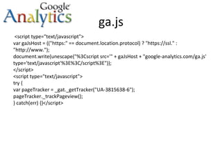 ga.js <script type="text/javascript"> var gaJsHost = (("https:" == document.location.protocol) ? "https://ssl." : "http://www."); document.write(unescape("%3Cscript src='" + gaJsHost + "google-analytics.com/ga.js' type='text/javascript'%3E%3C/script%3E")); </script> <script type="text/javascript"> try { var pageTracker = _gat._getTracker("UA-3815638-6"); pageTracker._trackPageview(); } catch(err) {}</script> 