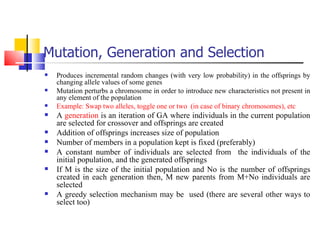 Mutation, Generation and Selection Produces incremental random changes (with very low probability) in the offsprings by changing allele values of some genes Mutation perturbs a chromosome in order to introduce new characteristics not present in any element of the population Example: Swap two alleles, toggle one or two  (in case of binary chromosomes), etc A  generation  is an iteration of GA where individuals in the current population are selected for crossover and offsprings are created Addition of offsprings increases size of population Number of members in a population kept is fixed (preferably) A constant number of individuals are selected from  the individuals of the initial population, and the generated offsprings If M is the size of the initial population and No is the number of offsprings created in each generation then, M new parents from M+No individuals are selected A greedy selection mechanism may be  used (there are several other ways to select too) 