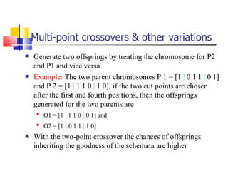 Multi-point crossovers & other variations Generate two offsprings by treating the chromosome for P2 and P1 and vice versa Example:  The two parent chromosomes P 1 = [1  |  0 1 1  |  0 1] and P 2 = [1  |  1 1 0  |  1 0], if the two cut points are chosen after the first and fourth positions, then the offsprings generated for the two parents are  O1 = [1  |  1 1 0  |  0 1] and  O2 = [1  |  0 1 1  |  1 0] With the two­point crossover the chances of offsprings inheriting the goodness of the schemata are higher 