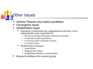 Other issues Schema Theorem and Implicit parallelism Convergence issues Parallelization issues  Population is partitioned into subpopulations and they evolve independently using sequential GA Interaction among communities allowed occasionally  It represents explicit parallelism  It converge faster to desirable solution  It is more realistic Parallelization strategies: Island Model Stepping stone Model Neighborhood Model or cellular Model Research problems for oometer group 