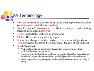 GA Terminology How the organism is constructed or the solution represented is called as  chromosome  (basically an  encoding ) Complete set of chromosomes is called a  genotype   and resulting organism is called as  phenotype Genes:  Symbols that make up a chromosome Alleles:   Different values taken by a gene Fitness:  It is always a positive number,  it is a measure of goodness (for optimization problems it is a function of the cost of the solution) Initial Population: An initial population constructor is required to generate a certain predefined number of solutions Quality of the final solution produced by genetic algorithm depends upon the size of the population and how the initial population is constructed Initial population may comprise random solutions (sometimes seeding is used)  