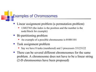 Examples of Chromosomes Linear assignment problem (a permutation problem) 13482765 (the index is the position and the number is the node/block for example) Bi-partitioning problem An example of a possible chromosome is 01001101  Task assignment problem Say we have 8 tasks (numbered) and 3 processors 33123122 There can be several different chromosomes for the same problem. A chromosome does not have to be a linear string (2-D chromosomes have been proposed) 