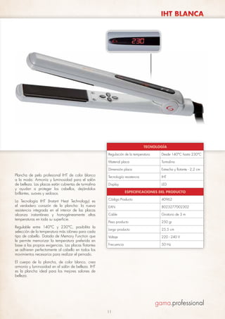 IHT BLANCA

TECNOLOGÍA
Regulación de la temperatura
Material placa

La Tecnología IHT (Instant Heat Technology) es
el verdadero corazón de la plancha: la nueva
resistencia integrada en el interior de las placas
alcanza instantánea y homogéneamente altas
temperaturas en toda su superficie.
Regulable entre 140°C y 230°C, posibilita la
selección de la temperatura más idónea para cada
tipo de cabello. Dotada de Memory Function que
le permite memorizar la temperatura preferida en
base a las propias exigencias. Las placas flotantes
se adhieren perfectamente al cabello en todos los
movimientos necesarios para realizar el peinado.

Turmalina

Dimensión placa

Plancha de pelo profesional IHT de color blanco
a la moda. Armonía y luminosidad para el salón
de belleza. Las placas están cubiertas de turmalina
y ayudan a proteger los cabellos, dejándolos
brillantes, suaves y sedosos.

Desde 140°C hasta 230°C

Estrecha y flotante - 2,2 cm

Tecnología resistencia

IHT

Display

LED
ESPECIFICACIONES DEL PRODUCTO

Código Producto

40962

EAN

8023277002302

Cable

Giratorio de 3 m

Peso producto

250 gr

Largo producto

25,5 cm

Voltaje

220 - 240 V

Frecuencia

50 Hz

El cuerpo de la plancha, de color blanco, crea
armonía y luminosidad en el salón de belleza. IHT
es la plancha ideal para los mejores salones de
belleza.

11

 