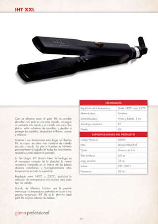 IHT XXL

TECNOLOGÍA
Regulación de la temperatura

Desde 140°C hasta 230°C

Material placa

Turmalina

Con la plancha para el pelo XXL es posible
planchar más pelo en una sola pasada, conseguir
un peinado más rápido y un cabello más sano. Las
placas están cubiertas de turmalina y ayudan a
proteger los cabellos, dejándolos brillantes, suaves
y sedosos.

Dimensión placa

Ancha y flotante - 3 cm

Tecnología resistencia

IHT

Display

LED

Gracias a sus dimensiones extra large, la plancha
XXL es capaz de alisar más cantidad de cabello
en cada pasada. Las placas flotantes se adhieren
perfectamente al cabello en todos los movimientos
necesarios para realizar el peinado.

Código Producto

40960

EAN

8023277002531

Cable

Giratorio de 3 m

Peso producto

265 gr

Largo producto

24 cm

Voltaje

220 - 240 V

Frecuencia

50 Hz

La Tecnología IHT (Instant Heat Technology) es
el verdadero corazón de la plancha: la nueva
resistencia integrada en el interior de las placas
alcanza instantánea y homogéneamente altas
temperaturas en toda su superficie.

ESPECIFICACIONES DEL PRODUCTO

Regulable entre 140°C y 230°C, posibilita la
selección de la temperatura más idónea para cada
tipo de cabello.
Dotada de Memory Function que le permite
memorizar la temperatura preferida en base a las
propias exigencias. IHT XXL es la plancha ideal
para los mejores salones de belleza.

12

 