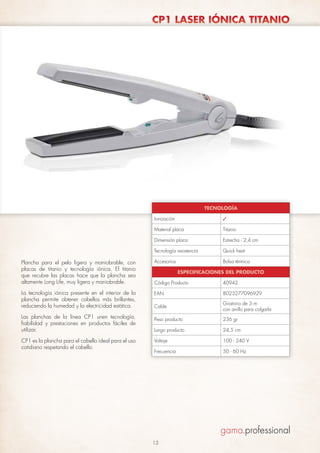 CP1 LASER IÓNICA TITANIO

TECNOLOGÍA
Ionización

✓

Material placa

Titanio

Dimensión placa

Estrecha - 2,4 cm

Tecnología resistencia

Quick heat

Plancha para el pelo ligera y maniobrable, con
placas de titanio y tecnología iónica. El titanio
que recubre las placas hace que la plancha sea
altamente Long Life, muy ligera y maniobrable.

Accesorios

Bolsa térmica

Código Producto

40942

La tecnología iónica presente en el interior de la
plancha permite obtener cabellos más brillantes,
reduciendo la humedad y la electricidad estática.

EAN

8023277096929

Cable

Giratorio de 3 m
con anillo para colgarla

Peso producto

236 gr

Largo producto

24,5 cm

Voltaje

100 - 240 V

Frecuencia

50 - 60 Hz

Las planchas de la línea CP1 unen tecnología,
fiabilidad y prestaciones en productos fáciles de
utilizar.
CP1 es la plancha para el cabello ideal para el uso
cotidiano respetando el cabello.

ESPECIFICACIONES DEL PRODUCTO

13

 