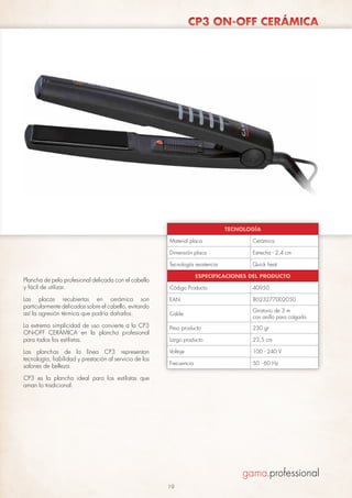 CP3 ON-OFF CERÁMICA

TECNOLOGÍA
Material placa
Dimensión placa

Las placas recubiertas en cerámica son
particularmente delicadas sobre el cabello, evitando
así la agresión térmica que podría dañarlos.
La extrema simplicidad de uso convierte a la CP3
ON-OFF CERÁMICA en la plancha profesional
para todos los estilistas.
Las planchas de la línea CP3 representan
tecnología, fiabilidad y prestación al servicio de los
salones de belleza.

Estrecha - 2,4 cm

Tecnología resistencia

Plancha de pelo profesional delicada con el cabello
y fácil de utilizar.

Cerámica

Quick heat

ESPECIFICACIONES DEL PRODUCTO
Código Producto

40950

EAN

8023277002050

Cable

Giratorio de 3 m
con anillo para colgarla

Peso producto

230 gr

Largo producto

23,5 cm

Voltaje

100 - 240 V

Frecuencia

50 - 60 Hz

CP3 es la plancha ideal para los estilistas que
aman lo tradicional.

19

 