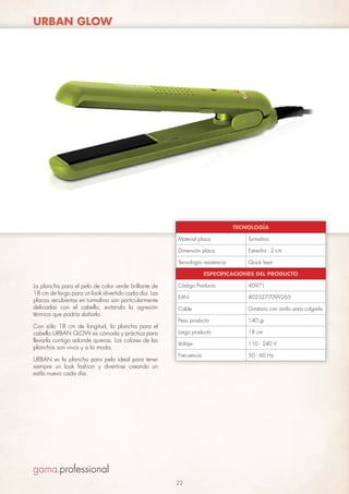 URBAN GLOW

TECNOLOGÍA
Material placa

Turmalina

Dimensión placa

Estrecha - 2 cm

Tecnología resistencia

Quick heat

ESPECIFICACIONES DEL PRODUCTO

La plancha para el pelo de color verde brillante de
18 cm de largo para un look divertido cada día. Las
placas recubiertas en turmalina son particularmente
delicadas con el cabello, evitando la agresión
térmica que podría dañarlo.
Con sólo 18 cm de longitud, la plancha para el
cabello URBAN GLOW es cómoda y práctica para
llevarla contigo adonde quieras. Los colores de las
planchas son vivos y a la moda.
URBAN es la plancha para pelo ideal para tener
siempre un look fashion y divertirse creando un
estilo nuevo cada día.

Código Producto

40971

EAN

8023277099265

Cable

Giratorio con anillo para colgarla

Peso producto

140 gr

Largo producto

18 cm

Voltaje

110 - 240 V

Frecuencia

50 - 60 Hz

22

 