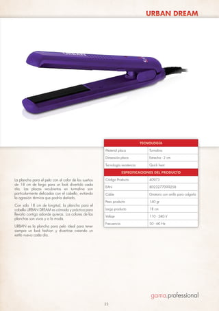 URBAN DREAM

TECNOLOGÍA
Material placa

Turmalina

Dimensión placa

Estrecha - 2 cm

Tecnología resistencia

Quick heat

ESPECIFICACIONES DEL PRODUCTO

La plancha para el pelo con el color de los sueños
de 18 cm de largo para un look divertido cada
día. Las placas recubiertas en turmalina son
particularmente delicadas con el cabello, evitando
la agresión térmica que podría dañarlo.
Con sólo 18 cm de longitud, la plancha para el
cabello URBAN DREAM es cómoda y práctica para
llevarla contigo adonde quieras. Los colores de las
planchas son vivos y a la moda.
URBAN es la plancha para pelo ideal para tener
siempre un look fashion y divertirse creando un
estilo nuevo cada día.

Código Producto

40973

EAN

8023277099258

Cable

Giratorio con anillo para colgarla

Peso producto

140 gr

Largo producto

18 cm

Voltaje

110 - 240 V

Frecuencia

50 - 60 Hz

23

 