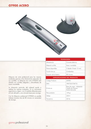 GT900 ACERO

TECNOLOGÍA
Alimentación
Material cuchilla

Cortabarbas

Duración de la batería

Con la Máquina profesional GT900A es posible
trabajar durante más de 80 minutos sin necesidad
de recarga.

2 (desde 3 hasta 12 mm)

Función de uso

La dimensión particular del cabezal ayuda a
realizar los mejores acabados. Es un instrumento
ergonómico y ligero, con 4 medidas diferentes para
el corte del pelo y una cómoda base para recarga.

Acero inoxidable

Peines disponibles

Máquina de corte profesional para los mejores
acabados gracias a las dimensiones reducidas de
sus cuchillas. La Máquina de corte GT900A está
dotada con cuchillas delgadas y ultra-afiladas de
acero inoxidable.

Corriente eléctrica

80 minutos

ESPECIFICACIONES DEL PRODUCTO
Código Producto

40990

EAN

7897505738735

Kit de uso

Base de carga – Adaptador
Cepillo de limpieza
Aceite lubricante

Peso producto

130 gr

Voltaje

230 V

Frecuencia

50 Hz

26

 
