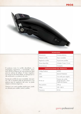 PRO8

TECNOLOGÍA
Alimentación
Material cuchilla

4 (desde 3 hasta 12 mm)

Función de uso

Gracias a sus cuatro posibles regulaciones, puede
ser utilizada para cabello, barba y patillas.

4 posiciones posibles

Peines disponibles

Provista de cuchilla de acero inoxidable, interruptor
On - Off, un resistente cable de alimentación y una
palanca para la regulación del corte, se puede
adaptar a diversas exigencias.

Acero inoxidable

Regulación cuchilla

El poderoso motor, la cuchilla ultra-afilada y la
empuñadura ergonómica y maniobrable, hacen
de la PRO8 la Máquina de corte profesional ideal
para los salones de belleza. El motor magnético
con el que ha sido desarrollada, se distingue por su
alto rendimiento y su potencia de corte.

Corriente eléctrica

Cortapelos

ESPECIFICACIONES DEL PRODUCTO
Código Producto

40993

EAN

8023277082830

Cable

Con anillo para colgarlo

Kit de uso

Protector de cuchilla
Aceite lubricante – Peine
Cepillo de limpieza

Peso producto

350 gr

Voltaje

220 - 240 V

Frecuencia

50 Hz

27

 