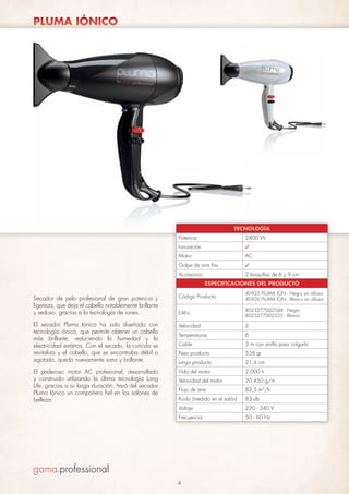 PLUMA IÓNICO

TECNOLOGÍA
Potencia

2400 W

Ionización

✓

Motor

AC

Golpe de aire frío

✓

Accesorios

2 boquillas de 6 y 9 cm
ESPECIFICACIONES DEL PRODUCTO

Código Producto

40925 PLUMA ION - Negro sin difusor
40926 PLUMA ION - Blanco sin difusor

EAN

8023277002548 - Negro
8023277002555 - Blanco

El secador Pluma Iónico ha sido diseñado con
tecnología iónica, que permite obtener un cabello
más brillante, reduciendo la humedad y la
electricidad estática. Con el secado, la cutícula se
revitaliza y el cabello, que se encontraba débil o
agotado, queda nuevamente sano y brillante.

Velocidad

2

Temperaturas

6

Cable

3 m con anillo para colgarlo

Peso producto

558 gr

Largo producto

21,4 cm

El poderoso motor AC profesional, desarrollado
y construido utilizando la última tecnología Long
Life, gracias a su larga duración, hará del secador
Pluma Iónico un compañero fiel en los salones de
belleza.

Vida del motor

2.000 h

Velocidad del motor

20.450 g/m

Flujo de aire

83,5 m3/h

Ruido (medido en el salón)

83 db

Voltaje

220 - 240 V

Frecuencia

50 - 60 Hz

Secador de pelo profesional de gran potencia y
ligereza, que deja el cabello notablemente brillante
y sedoso, gracias a la tecnología de iones.

4

 