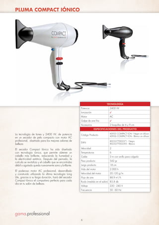 PLUMA COMPACT IÓNICO

TECNOLOGÍA
Potencia

2400 W

Ionización

✓

Motor

AC

Golpe de aire frío

✓

Accesorios

2 boquillas de 6 y 9 cm
ESPECIFICACIONES DEL PRODUCTO

La tecnología de Iones y 2400 W. de potencia
en un secador de pelo compacto con motor AC
profesional, diseñado para los mejores salones de
belleza

Código Producto

40935 COMPACT ION - Negro sin difusor
40936 COMPACT ION - Blanco sin difusor

EAN

8023277002371 - Negro
8023277002395 - Blanco

El secador Compact Iónico ha sido diseñado
con tecnología iónica, que permite obtener un
cabello más brillante, reduciendo la humedad y
la electricidad estática. Después del peinado, la
cutícula se revitaliza y el cabello que se encontraba
débil o agotado queda nuevamente sano y brillante.

Velocidad

2

Temperaturas

6

Cable

3 m con anillo para colgarlo

Peso producto

542 gr

Largo producto

18 cm

Vida del motor

2.000 h

Velocidad del motor

20.120 g/m

Flujo de aire

88,9 m3/h

El poderoso motor AC profesional, desarrollado
y construido utilizando la última tecnología Long
Life, gracias a su larga duración, hará del secador
Compact Iónico el compañero perfecto para cada
día en tu salón de belleza.

Ruido (medido en el salón) 83,8 db
Voltaje

220 - 240 V

Frecuencia

50 - 60 Hz

6

 