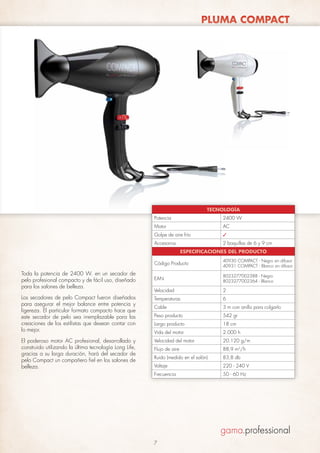 PLUMA COMPACT

TECNOLOGÍA
Potencia

2400 W

Motor

AC

Golpe de aire frío

✓

Accesorios

2 boquillas de 6 y 9 cm
ESPECIFICACIONES DEL PRODUCTO

Código Producto

40930 COMPACT - Negro sin difusor
40931 COMPACT - Blanco sin difusor

EAN

8023277002388 - Negro
8023277002364 - Blanco

Velocidad

2

Los secadores de pelo Compact fueron diseñados
para asegurar el mejor balance entre potencia y
ligereza. El particular formato compacto hace que
este secador de pelo sea irremplazable para las
creaciones de los estilistas que desean contar con
lo mejor.

Temperaturas

6

Cable

3 m con anillo para colgarlo

Peso producto

542 gr

Largo producto

18 cm

Vida del motor

2.000 h

El poderoso motor AC profesional, desarrollado y
construido utilizando la última tecnología Long Life,
gracias a su larga duración, hará del secador de
pelo Compact un compañero fiel en los salones de
belleza.

Velocidad del motor

20.120 g/m

Flujo de aire

88,9 m3/h

Ruido (medido en el salón)

83,8 db

Voltaje

220 - 240 V

Frecuencia

50 - 60 Hz

Toda la potencia de 2400 W. en un secador de
pelo profesional compacto y de fácil uso, diseñado
para los salones de belleza.

7

 