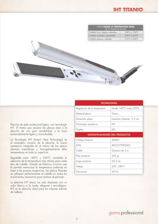 IHT TITANIO

CÓMO ELEGIR LA TEMPERATURA IDEAL
DE TU PLANCHA GA.MA
Cabellos finos, frágiles y dañados

180°C a 190°C

Cabellos normales y abundantes

200°C a 210°C

Cabellos gruesos y rebeldes

210°C a 230°C

TECNOLOGÍA
Regulación de la temperatura

Desde 140°C hasta 230°C

Material placa

Titanio

Dimensión placa

Estrecha y flotante - 2,2 cm

Plancha de pelo profesional ligera, con tecnología
IHT. El titanio que recubre las placas dota a la
plancha de una gran durabilidad, y la hace
extremadamente ligera y maniobrable.

Tecnología resistencia

IHT

Display

LED

La Tecnología IHT (Instant Heat Technology) es
el verdadero corazón de la plancha: la nueva
resistencia integrada en el interior de las placas
alcanza instantánea y homogéneamente altas
temperaturas en toda su superficie.

Código Producto

40963

EAN

8023277002401

Cable

Giratorio de 3 m

Peso producto

265 gr

Largo producto

25,5 cm

Voltaje

220 - 240 V

Frecuencia

50 Hz

Regulable entre 140°C y 230°C, posibilita la
selección de la temperatura más idónea para cada
tipo de cabello. Dotada de Memory Function que
le permite memorizar la temperatura preferida en
base a las propias exigencias. Las placas flotantes
se adhieren perfectamente al cabello en todos los
movimientos necesarios para realizar el peinado.

ESPECIFICACIONES DEL PRODUCTO

La plancha IHT titanio ha sido diseñada con un
color blanco a la moda, elegante y tecnológico.
IHT es la plancha ideal para los mejores salones
de belleza.

9

 