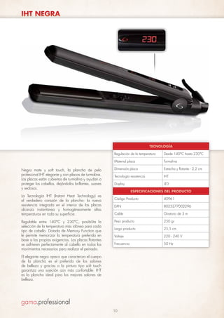 IHT NEGRA

TECNOLOGÍA
Regulación de la temperatura
Material placa

Negro mate y soft touch, la plancha de pelo
profesional IHT elegante y con placas de turmalina.
Las placas están cubiertas de turmalina y ayudan a
proteger los cabellos, dejándolos brillantes, suaves
y sedosos.
La Tecnología IHT (Instant Heat Technology) es
el verdadero corazón de la plancha: la nueva
resistencia integrada en el interior de las placas
alcanza instantánea y homogéneamente altas
temperaturas en toda su superficie.
Regulable entre 140°C y 230°C, posibilita la
selección de la temperatura más idónea para cada
tipo de cabello. Dotada de Memory Function que
le permite memorizar la temperatura preferida en
base a las propias exigencias. Las placas flotantes
se adhieren perfectamente al cabello en todos los
movimientos necesarios para realizar el peinado.

Desde 140°C hasta 230°C
Turmalina

Dimensión placa

Estrecha y flotante - 2,2 cm

Tecnología resistencia

IHT

Display

LED
ESPECIFICACIONES DEL PRODUCTO

Código Producto

40961

EAN

8023277002296

Cable

Giratorio de 3 m

Peso producto

250 gr

Largo producto

25,5 cm

Voltaje

220 - 240 V

Frecuencia

50 Hz

El elegante negro opaco que caracteriza el cuerpo
de la plancha es el preferido de los salones
de belleza y gracias a la pintura tipo soft touch
garantiza una sujeción aún más confortable. IHT
es la plancha ideal para los mejores salones de
belleza.

10

 
