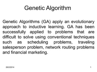 Genetic Algorithm
Genetic Algorithms (GA) apply an evolutionary
approach to inductive learning. GA has been
successfully applied to problems that are
difficult to solve using conventional techniques
such as scheduling problems, traveling
salesperson problem, network routing problems
and financial marketing.

26/2/2014

1

 