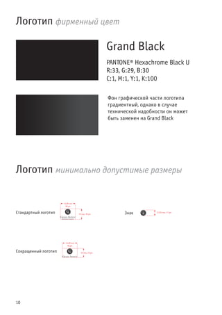 10
Логотип фирменный цвет
Grand Black
PANTONE® Hexachrome Black U
R:33, G:29, B:30
C:1, M:1, Y:1, K:100
Логотип минимально допустимые размеры
ЗнакСтандартный логотип
Сокращенный логотип
Фон графической части логотипа
градиентный, однако в случае
технической надобности он может
быть заменен на Grand Black
 
