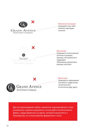 12
Изменение пропорций
Запрещается как-либо
изменять пропорции
логотипа
Уменьшение
Запрещается использование
логотипа в размерах,
меньших, чем указанные в
подразделе
«Минимально допустимые
размеры логотипа»
Ориентация
Запрещается перемещение
текстовой и графической
частей логотипа
относительно друг друга.
Для воспроизведения любых элементов корпоративного стиля,
упомянутых в данном документе, используйте исключительно
файлы, представленные на диске, который прилагается к
Руководству по использованию фирменного стиля.
 