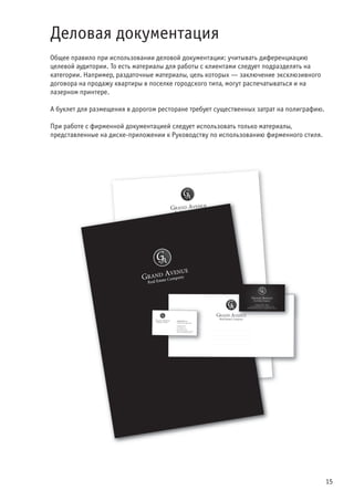 15
Деловая документация
Общее правило при использовании деловой документации: учитывать диференциацию
целевой аудитории. То есть материалы для работы с клиентами следует подразделять на
категории. Например, раздаточные материалы, цель которых — заключение эксклюзивного
договора на продажу квартиры в поселке городского типа, могут распечатываться и на
лазерном принтере.
А буклет для размещения в дорогом ресторане требует существенных затрат на полиграфию.
При работе с фирменной документацией следует использовать только материалы,
представленные на диске-приложении к Руководству по использованию фирменного стиля.
 