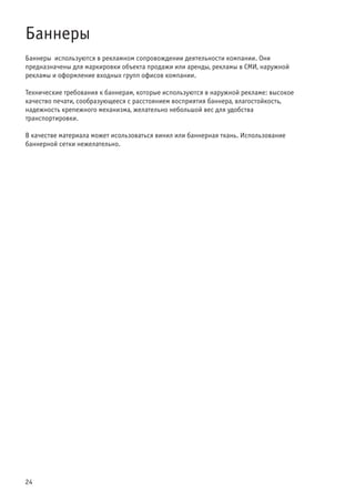 24
Баннеры
Баннеры используются в рекламном сопровождении деятельности компании. Они
предназначены для маркировки объекта продажи или аренды, рекламы в СМИ, наружной
рекламы и оформление входных групп офисов компании.
Технические требования к баннерам, которые используются в наружной рекламе: высокое
качество печати, сообразующееся с расстоянием восприятия баннера, влагостойкость,
надежность крепежного механизма, желательно небольшой вес для удобства
транспортировки.
В качестве материала может исользоваться винил или баннерная ткань. Использование
баннерной сетки нежелательно.
 