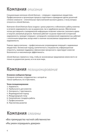 4
Основное сообщение бренда
Солидная компания, сотрудничество с которой не
только прибыльно, но и престижно.
Точки позиционирования
1. Надежность
2. Прибыльность для клиентов
3. Элитарность / престижность
4. Индивидуальный подход
5. Международный статус
6. Евпропейские стандарты работы
7. Профессионализм
8. Перспектива развития
Компания описание
Компания позиционирование
Компания слоганы
Специализации компании «Grand Avenue» – операции с недвижимым имуществом.
Профессионализм в организации процесса подготовки и проведения сделок различной
степени сложности – отличительная черта компаний высокого уровня, к числу которых
относится и «Grand Avenue».
Компания «Grand Avenue» была создана с целью упростить и обезопасить работу клиентов
в сегменте недвижимости, как на украинском, так и зарубежном рынках. Обеспечение
потока достоверной и своевременной информации позволяет клиентам сэкономить время
и получить желаемый результат. Компания работает на рынке первичной и вторичной
недвижимости, проводит операции с загородной и коммерческой недвижимостью, работает
с ипотечными кредитами, всегда имеет в наличии эксклюзивные предложения элитной
недвижимости.
Главная задача компании – профессиональное сопровождение операций с недвижимым
имуществом. Коплексный подход, компетентность специалистов, информационная
открытость, правовая поддержка и финансовая прозрачность гарантируют клиентам
безопасность и максимальную эффективность.
«Grand Avenue» стремится к тому, чтобы ее эксклюзивные предложения имели место не
только на украинском рынке, но и во всем мире.
«Все преимущества частной собственности»
«Мы умеем оправдывать доверие»
 