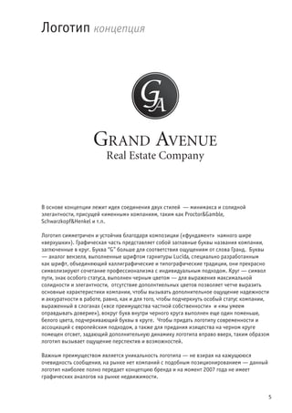 5
В основе концепции лежит идея соединения двух стилей — минимакса и солидной
элегантности, присущей «именным» компаниям, таким как Proctor&Gamble,
Schwarzkopf&Henkel и т.п.
Логотип симметричен и устойчив благодаря композиции («фундамент» намного шире
«верхушки»). Графическая часть представляет собой заглавные буквы названия компании,
заглюченные в круг. Буква “G” больше для соответствия ощущениям от слова Гранд. Буквы
— аналог вензеля, выполненные шрифтом гарнитуры Lucida, специально разработанным
как шрифт, объединяющий каллиграфические и типографические традиции, они прекрасно
символизируют сочетание профессионализма с индивидуальным подходом. Круг — символ
пути, знак особого статуса, выполнен черным цветом — для выражения максимальной
солидности и элегантности, отсутствие дополнтиельных цветов позволяет четче выразить
основные характеристики компании, чтобы вызывать дополнительное ощущение надежности
и аккуратности в работе, равно, как и для того, чтобы подчеркнуть особый статус компании,
выраженный в слоганах («все преимущества частной собственности» и «мы умеем
оправдывать доверие»), вокруг букв внутри черного круга выполнен еще один поменьше,
белого цвета, подчеркивающий буквы в круге. Чтобы придать логотипу современности и
ассоциаций с европейским подходом, а также для придания изящества на черном круге
помещен отсвет, задающий дополнительную динамику логотипа вправо вверх, таким образом
логотип вызывает ощущение перспектив и возможностей.
Важным преимуществом является уникальность логотипа — не взирая на кажущююся
очевидность сообщения, на рынке нет компаний с подобным позиционированием — данный
логотип наиболее полно передает концепцию бренда и на момент 2007 года не имеет
графических аналогов на рынке недвижимости.
Логотип концепция
 