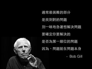 通常最困難的部分
是找到對的問題
別⼀一味地急著想解決問題
要確定你要解決的
是否為第⼀一順位的問題
因為、問題就在問題本⾝身
- Bob Gill
 