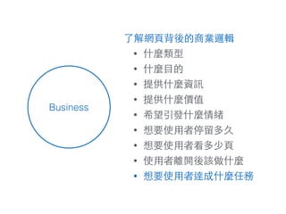 Business
了解網⾴頁背後的商業邏輯
• 什麼類型
• 什麼⺫⽬目的
• 提供什麼資訊
• 提供什麼價值
• 希望引發什麼情緒
• 想要使⽤用者停留多久
• 想要使⽤用者看多少⾴頁
• 使⽤用者離開後該做什麼
• 想要使⽤用者達成什麼任務
 