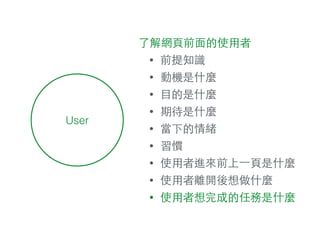 User
了解網⾴頁前⾯面的使⽤用者
• 前提知識
• 動機是什麼
• ⺫⽬目的是什麼
• 期待是什麼
• 當下的情緒
• 習慣
• 使⽤用者進來前上⼀一⾴頁是什麼
• 使⽤用者離開後想做什麼
• 使⽤用者想完成的任務是什麼
 