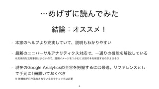 …めげずに読んでみた
• 本家のヘルプより充実していて、説明もわかりやすい
• 最新のユニバーサルアナリティクス対応で、一通りの機能を解説している
※具体的な活用事例は少ないので、運用イメージをつかむには別の本を併読するのがよさそう
• 現在のGoogle Analyticsの全容を把握するには最適。リファレンスとし
て手元に1冊置いておくべき
※ 新機能が日々追加されているのでチェックは必要
結論：オススメ！
6
 