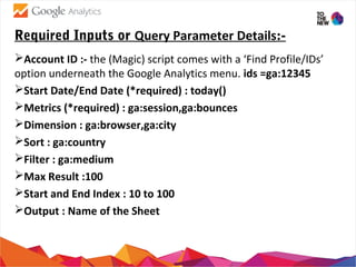 Required Inputs or Query Parameter Details:-
Account ID :- the (Magic) script comes with a ‘Find Profile/IDs’
option underneath the Google Analytics menu. ids =ga:12345
Start Date/End Date (*required) : today()
Metrics (*required) : ga:session,ga:bounces
Dimension : ga:browser,ga:city
Sort : ga:country
Filter : ga:medium
Max Result :100
Start and End Index : 10 to 100
Output : Name of the Sheet
 
