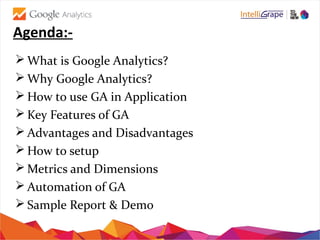 Agenda:-
 What is Google Analytics?
 Why Google Analytics?
 How to use GA in Application
 Key Features of GA
 Advantages and Disadvantages
 How to setup
 Metrics and Dimensions
 Automation of GA
 Sample Report & Demo
 
