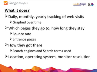 What it does?
Daily, monthly, yearly tracking of web visits
Graphed over time
Which pages they go to, how long they stay
Bounce rate
Entrance pages
How they got there
Search engines and Search terms used
Location, operating system, monitor resolution
 