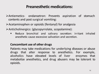 Preanesthetic medications:
11
Antiemetics- ondansetron: Prevents aspiration of stomach
contents and post surgical vomiting:
Acetaminophen or opioids (fentanyl) for analgesia
Anticholinergics: (glycopyrrolate, scopolamine):
 Reduce bronchial and salivary secretion: irritant inhaled
anesthetic cause excessive salivation and secretion.
Concomitant use of other drugs
Patients may take medications for underlying diseases or abuse
drugs that alter response to anesthetics. For example,
alcoholics have elevated levels of liver enzymes that
metabolize anesthetics, and drug abusers may be tolerant to
opioids.
 