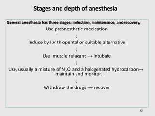 Stages and depth of anesthesia
General anesthesia has three stages: induction, maintenance, and recovery.
Use preanesthetic medication
↓
Induce by I.V thiopental or suitable alternative
↓
Use muscle relaxant → Intubate
↓
12
Use, usually a mixture of N2O and a halogenated hydrocarbon→
maintain and monitor.
↓
Withdraw the drugs → recover
 