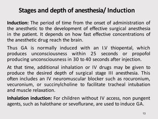 Stages and depth of anesthesia/ Induction
13
Induction: The period of time from the onset of administration of
the anesthetic to the development of effective surgical anesthesia
in the patient. It depends on how fast effective concentrations of
the anesthetic drug reach the brain.
Thus GA is normally induced with an I.V thiopental, which
produces unconsciousness within 25 seconds or propofol
producing unconsciousness in 30 to 40 seconds after injection.
At that time, additional inhalation or IV drugs may be given to
produce the desired depth of surgical stage III anesthesia. This
often includes an IV neuromuscular blocker such as rocuronium,
vecuronium, or succinylcholine to facilitate tracheal intubation
and muscle relaxation.
Inhalation induction: For children without IV access, non pungent
agents, such as halothane or sevoflurane, are used to induce GA.
 