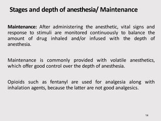 Stages and depth of anesthesia/ Maintenance
14
Maintenance: After administering the anesthetic, vital signs and
response to stimuli are monitored continuously to balance the
amount of drug inhaled and/or infused with the depth of
anesthesia.
Maintenance is commonly provided with volatile anesthetics,
which offer good control over the depth of anesthesia.
Opioids such as fentanyl are used for analgesia along with
inhalation agents, because the latter are not good analgesics.
 
