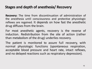Stages and depth of anesthesia/ Recovery
15
Recovery: The time from discontinuation of administration of
the anesthesia until consciousness and protective physiologic
reflexes are regained. It depends on how fast the anesthetic
drug diffuses from the brain.
For most anesthetic agents, recovery is the reverse of
induction. Redistribution from the site of action (rather
than metabolism of the drug) underlies recovery.
The patient is monitored to assure full recovery, with
normal physiologic functions (spontaneous respiration,
acceptable blood pressure and heart rate, intact reflexes,
and no delayed reactions such as respiratory depression).
 