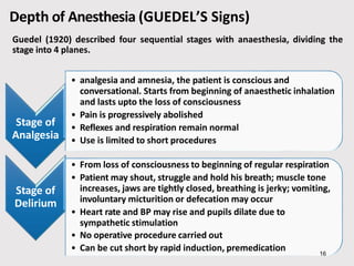 Depth of Anesthesia (GUEDEL’S Signs)
Guedel (1920) described four sequential stages with anaesthesia, dividing the
stage into 4 planes.
Stage of
Analgesia
• analgesia and amnesia, the patient is conscious and
conversational. Starts from beginning of anaesthetic inhalation
and lasts upto the loss of consciousness
• Pain is progressively abolished
• Reflexes and respiration remain normal
• Use is limited to short procedures
Stage of
Delirium
• From loss of consciousness to beginning of regular respiration
• Patient may shout, struggle and hold his breath; muscle tone
increases, jaws are tightly closed, breathing is jerky; vomiting,
involuntary micturition or defecation may occur
• Heart rate and BP may rise and pupils dilate due to
sympathetic stimulation
• No operative procedure carried out
• Can be cut short by rapid induction, premedication 16
 