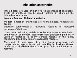 Inhalation anesthetics
Inhaled gases are used primarily for maintenance of anesthesia.
Depth of anesthesia can be rapidly altered by changing the
inhaled concentration.
Common features of inhaled anesthetics
Modern inhalation anesthetics are nonflammable, nonexplosive
agents.
Decrease cerebrovascular resistance, resulting in increased
perfusion of the brain
Cause bronchodilation, and decrease both spontaneous ventilation
and hypoxic pulmonary vasoconstriction (increased pulmonary
vascular resistance in poorly aerated regions of the lungs,
redirecting blood flow to more oxygenated regions).
Movement of these agents from the lungs to various body
compartments depends upon their solubility in blood and tissues,
as well as on blood flow. These factors play a role in induction and
recovery.
18
 