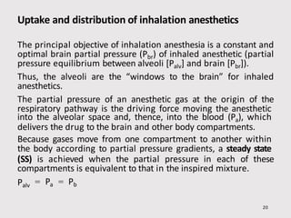 Uptake and distribution of inhalation anesthetics
20
The principal objective of inhalation anesthesia is a constant and
optimal brain partial pressure (Pbr) of inhaled anesthetic (partial
pressure equilibrium between alveoli [Palv] and brain [Pbr]).
Thus, the alveoli are the “windows to the brain” for inhaled
anesthetics.
The partial pressure of an anesthetic gas at the origin of the
respiratory pathway is the driving force moving the anesthetic
into the alveolar space and, thence, into the blood (Pa), which
delivers the drug to the brain and other body compartments.
Because gases move from one compartment to another within
the body according to partial pressure gradients, a steady state
(SS) is achieved when the partial pressure in each of these
compartments is equivalent to that in the inspired mixture.
Palv = Pa = Pb
 
