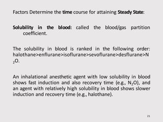 Factors Determine the time course for attaining Steady State:
Solubility in the blood: called the blood/gas partition
coefficient.
The solubility in blood is ranked in the following order:
halothane>enflurane>isoflurane>sevoflurane>desflurane>N
2O.
An inhalational anesthetic agent with low solubility in blood
shows fast induction and also recovery time (e.g., N2O), and
an agent with relatively high solubility in blood shows slower
induction and recovery time (e.g., halothane).
21
 