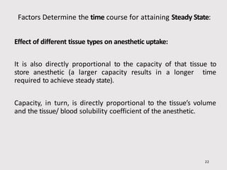 Factors Determine the time course for attaining Steady State:
22
Effect of different tissue types on anesthetic uptake:
It is also directly proportional to the capacity of that tissue to
store anesthetic (a larger capacity results in a longer time
required to achieve steady state).
Capacity, in turn, is directly proportional to the tissue’s volume
and the tissue/ blood solubility coefficient of the anesthetic.
 