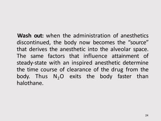 Wash out: when the administration of anesthetics
discontinued, the body now becomes the “source”
that derives the anesthetic into the alveolar space.
The same factors that influence attainment of
steady-state with an inspired anesthetic determine
the time course of clearance of the drug from the
body. Thus N2O exits the body faster than
halothane.
24
 